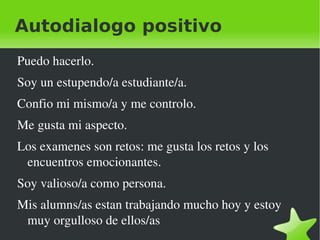 Autodialogo positivo
Puedo hacerlo.
Soy un estupendo/a estudiante/a.
Confio mi mismo/a y me controlo.
Me gusta mi aspecto.
Los examenes son retos: me gusta los retos y los 
 encuentros emocionantes.
Soy valioso/a como persona.
Mis alumns/as estan trabajando mucho hoy y estoy 
 muy orgulloso de ellos/as
                            
 
