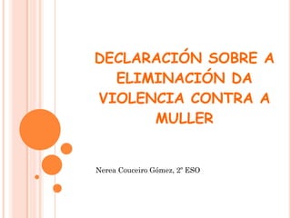 DECLARACIÓN SOBRE A
ELIMINACIÓN DA
VIOLENCIA CONTRA A
MULLER

Nerea Couceiro Gómez, 2º ESO

 