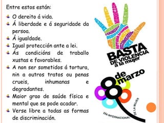 Entre estos están:

O dereito á vida.
Á liberdade e á seguridade da
persoa.
Á igualdade.
Igual protección ante a lei.
Ás condicións de traballo
xustas e favorables.
A non ser sometidos á tortura,
nin a outros tratos ou penas
crueis,
inhumanas
e
degradantes.
Maior grao de saúde física e
mental que se pode acadar.
Verse libre a todas as formas
de discriminación.

 