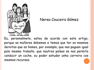 Nerea Couceiro Gómez

Eu, personalmete, estou de acordo con este artigo,
porque as mulleres debemos e temos que ter os mesmos
dereitos que os homes, por exemplo, que nos paguen igual
polo mesmo traballo, que noutros países se nos permita
conducir un coche, ou poder estudar unha carreira cos
mesmos recursos.

 