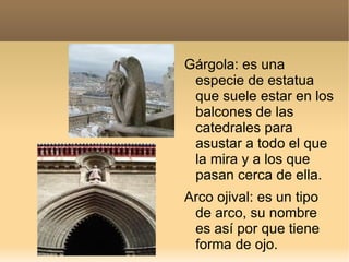 Gárgola: es una
 especie de estatua
 que suele estar en los
 balcones de las
 catedrales para
 asustar a todo el que
 la mira y a los que
 pasan cerca de ella.
Arco ojival: es un tipo
 de arco, su nombre
 es así por que tiene
 forma de ojo.
 