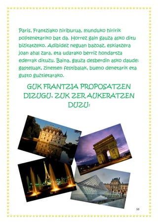 10
Paris, Frantziako hiriburua, munduko hiririk
politenetariko bat da. Horrez gain gauza asko ditu
bizitatzeko. Adibidez neguan bazoaz, eskiatzera
joan ahal zara, eta udarako berriz hondartza
ederrak dituzu. Baina, gauza desberdin asko daude:
gasteluak, zinemen festibalak, bueno denetarik eta
gusto guztietarako.
GUK FRANTZIA PROPOSATZEN
DIZUGU, ZUK ZER AUKERATZEN
DUZU?
 