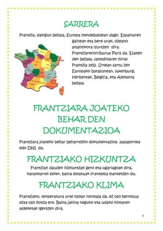 3
SARRERA
Frantzia, dakigun bezala, Europa mendebaldean dago. Espainaren
gainean eta bere urak, ozeano
atlantikora isurtzen dira.
Frantziarenhiriburua Paris da. Esaten
den bezala, (amodioaren hiria)
Frantzia 1452. Urtean sartu zen
Europako batasunean, luxenburg,
Herbereak, Belgica, eta Alemania
bezala.
FRANTZIARA JOATEKO
BEHAR DEN
DOKUMENTAZIOA
Frantziara joateko behar beharrezko dokumentazioa pasaportea
edo DNI da,
FRANTZIAKO HIZKUNTZA
Frantzian dauden hizkuntzak gero eta ugariagoak dira,
kanpotarrei esker, baina estatuak frantsesa mantetzen du.
FRANTZIAKO KLIMA
Frantziako, tenperatura urte osoan normala da, ez oso berotsua
ezta oso hotza ere. Baina jakina neguko eta udako klimaren
aldeketak igertzen dira.
 