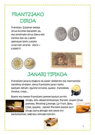 4
FRANTZIAKO
DIRUA
Frantzian, Espainan bezala
dirua eurotan banatzen da,
eta aintzinako dirua libera edo
fankoa izan da 1.360ko
abenduak 5etik 2.002ko
urtarrilak 1erarte. 1euro =
6,55957 F.
JANARI TIPIKOA
Frantziako janaria ezaguna da plater desberdin eta inportantzia
handikoa direlako. Hona Frantziako janari tipiko
batzuen izenak= Quiche lorraine, quesos franceeses,
fondue, creps…
Bueno eta hemen Frantziako jatetxe batzuk jarriko
ditugu, leku desberdinetakoak; Parisen: museo Orsay
jatetxea, Pershing Looonge, Le Train, Bleu,
Chez, Gladies…Hemen Pariseko batzuk jarri
ditugu baina gehiago edo beste hiri
batzuetakoak, begiratu (minube.com-en).
 