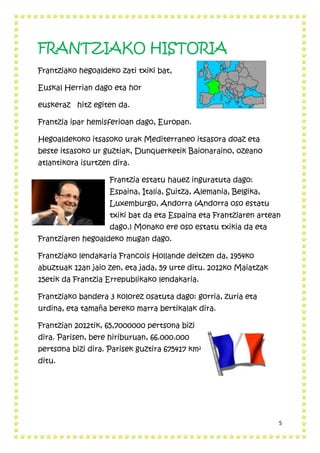 5
FRANTZIAKO HISTORIA
Frantziako hegoaldeko zati txiki bat,
Euskal Herrian dago eta hor
euskeraz hitz egiten da.
Frantzia ipar hemisferioan dago, Europan.
Hegoaldekoko itsasoko urak Mediterraneo itsasora doaz eta
beste itsasoko ur guztiak, Dunquerketik Baionaraino, ozeano
atlantikora isurtzen dira.
Frantzia estatu hauez inguratuta dago:
Espaina, Italia, Suitza, Alemania, Belgika,
Luxemburgo, Andorra (Andorra oso estatu
txiki bat da eta Espaina eta Frantziaren artean
dago.) Monako ere oso estatu txikia da eta
Frantziaren hegoaldeko mugan dago.
Frantziako lendakaria Francois Hollande deitzen da, 1954ko
abuztuak 12an jaio zen, eta jada, 59 urte ditu. 2012ko Maiatzak
15etik da Frantzia Errepublikako lendakaria.
Frantziako bandera 3 kolorez osatuta dago: gorria, zuria eta
urdina, eta tamaña bereko marra bertikalak dira.
Frantzian 2012tik, 65,7000000 pertsona bizi
dira. Parisen, bere hiriburuan, 66.000.000
pertsona bizi dira. Parisek guztira 675417 km²
ditu.
 