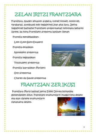 6
ZELAN IRITZI FRANTZIARA
Frantziara, zauden lekuaren arabera; trenez kotxez, motorrez,
karabanaz, autobusez edo hegazkinez joan ahal zara. Jakina
hegazkinez bazoazte Frantziako aireportuetaz informatu beharko
zarete, ba hona Frantziako aireportu batzuen izenak:
·Frantzia mendebaldean:
Lyon (Lyon-Saint-Exupery)
·Frantzia ekialdean:
Nanteseko aireportua
·Frantzia hegoaldean:
Toulouseko aireportua
·Frantzia iparraldean (Parisen):
Orly aireportua
Charles da Gaulle aireportua
FRANTZIAN ZER IKUSI
Frantziara (Paris) bazoaz jakina Eiffel Dorrea bisitatzea
gomendatzen dizut. Frantziako eraikuntzarik ikusgarriena delako
eta esan daiteke eraikuntzarik
famatuena delako.
 