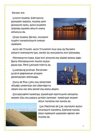 7
Parisen ere:
·Louvre museoa: Edertasuna
gustatzen bazaizu, museoa asko
gustatuko zaizu, baina museoko
ibilbidea hasteko lekurik onena
eskultura da.
·Orsay museoa: Bertan, munduko
kuadro inpresionistarik onenak
dadelako.
·Arco del Triunfo: Arco Triunfotik ikusi ahal da Pariseko
biztarik onenetariko bat, merezi du monumentu hori bizitatzea.
·Montemartre kalea: Kale hori pintorez eta idazlez beteta dago.
Baina Montemartren ikusiko duzun
gauza bat, Perè Lechaise hilerria da.
·Luxemburg jardinak: Parisinoen
jardinik gogokoenak direlako
gomendatzen dizkizuegu.
·Duna de Pyla: Leku hau eskaintzen
dizuegu umeentzat oso dibertigarria
delako eta oso leku berezi eta polita delako.
·Estrasburgoko katedrala: Katedralak espirituaren sensasioa
ematen dizu eta plazara sartzen zarenean katedralak ematen
dizun inpresioa oso handia da.
·Les Machines de Lile: Hartzuko duzun
sorpresarik handiena, Elefante handia
zelan kaleetatik paseatzen egoten den
ikustea da.
 