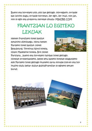 8
Bueno eta horrelako pilo, pilo bat gehiago. Horregatik, orrialde
bat ipiniko dugu; orrialde horretan, zer egin, zer ikusi, non jan,
non lo egin eta aireportu merkeak dituzu: MINUBE.COM
FRANTZIAN LO EGITEKO
LEKUAK
Hemen Frantziako hotel batzuk
eskainiko dizkizuegu. Hona hemen
Pariseko hotel batzuk: Hotel
Beaubourg, Terminus Nord hotela,
Hyatt Madeleine hotela, Brit Hotel
Parisiana…bueno eta horrelako hainbat hotel gehiago.
Hotelak erreserbatzeko, beste leku bateko hotelak ezagutzeko
edo Pariseko hotel gehiago ikusteko sartu minube.com-en eta hor
ikusiko duzu behar duzun guztiaFrantzian lo egiteko lekuen
buruz.
 