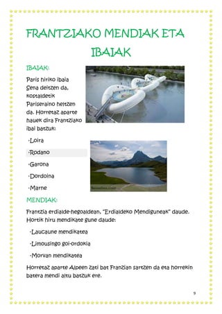 9
FRANTZIAKO MENDIAK ETA
IBAIAK
IBAIAK:
Paris hiriko ibaia
Sena deitzen da,
kostaldetik
Pariseraino heltzen
da. Horretaz aparte
hauek dira Frantziako
ibai batzuk:
·Loira
·Rodano
·Garona
·Dordoina
·Marne
MENDIAK:
Frantzia erdialde-hegoaldean, “Erdialdeko Mendiguneak” daude.
Hortik hiru mendikate gune daude:
·Laucaune mendikatea
·Limousingo goi-ordokia
·Morvan mendikatea
Horretaz aparte Alpeen zati bat Franzian sartzen da eta horrekin
batera mendi altu batzuk ere.
 