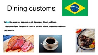 Dining customs
In Brazil, the typical way to eat meals is with the company of family and friends.
People generally eat slowly over the course of time. After the meal, they usually drink coffee
after the meals.
 