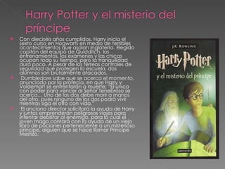    Con dieciséis años cumplidos, Harry inicia el
    sexto curso en Hogwarts en medio de terribles
    acontecimientos que asolan Inglaterra. Elegido
    capitán del equipo de Quidditch, los
    entrenamientos, los exámenes y las chicas
    ocupan todo su tiempo, pero la tranquilidad
    dura poco. A pesar de los férreos controles de
    seguridad que protegen la escuela, dos
    alumnos son brutalmente atacados.
    Dumbledore sabe que se acerca el momento,
    anunciado por la profecía, en que Harry y
    Voldemort se enfrentarán a muerte: “El único
    con poder para vencer al Señor Tenebroso se
    acerca… Uno de los dos debe morir a manos
    del otro, pues ninguno de los dos podrá vivir
    mientras siga el otro con vida.”
    El anciano director solicitará la ayuda de Harry
    y juntos emprenderán peligrosos viajes para
    intentar debilitar al enemigo, para lo cual el
    joven mago contará con la ayuda de un viejo
    libro de pociones perteneciente a un misterioso
    príncipe, alguien que se hace llamar Príncipe
    Mestizo.
 