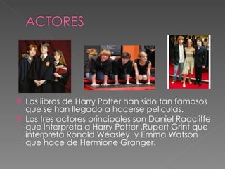  Los libros de Harry Potter han sido tan famosos
  que se han llegado a hacerse películas.
 Los tres actores principales son Daniel Radcliffe
  que interpreta a Harry Potter ,Rupert Grint que
  interpreta Ronald Weasley y Emma Watson
  que hace de Hermione Granger.
 