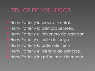  Harry Potter y la piedra filosofal.
 Harry Potter y la cámara secreta.
 Harry Potter y el prisionero de Azkaban
 Harry Potter y el cáliz de fuego
 Harry Potter y la orden del fénix
 Harry Potter y el misterio del príncipe
 Harry Potter y las reliquias de la muerte
 