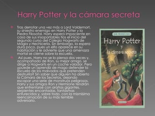    Tras derrotar una vez más a Lord Voldemort,
    su siniestro enemigo en Harry Potter y la
    Piedra Filosofal, Harry espera impaciente en
    casa de sus insoportables tíos el inicio del
    segundo curso del Colegio Hogwarts de
    Magia y Hechicería. Sin embargo, la espera
    dura poco, pues un elfo aparece en su
    habitación y le advierte que una amenaza
    mortal se cierne sobre la escuela.
    Así pues, Harry no se lo piensa dos veces y,
    acompañado de Ron, su mejor amigo, se
    dirige a Hogwarts en un coche volador. Pero
    ¿puede un aprendiz de mago defender la
    escuela de los malvados que pretenden
    destruirla? Sin saber que alguien ha abierto
    la Cámara de los Secretos, dejando
    escapar una serie de monstruos peligrosos,
    Harry y sus amigos Ron y Hermione tendrán
    que enfrentarse con arañas gigantes,
    serpientes encantadas, fantasmas
    enfurecidos y, sobre todo, con la mismísima
    reencarnación de su más temible
    adversario.
 
