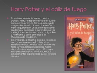    Tras otro abominable verano con los
    Dursley, Harry se dispone a iniciar el cuarto
    curso en Hogwarts, la famosa escuela de
    magia y hechicería. A sus catorce años, a
    Harry le gustaría ser un joven mago como
    los demás y dedicarse a aprender nuevos
    sortilegios, encontrarse con sus amigos Ron
    y Hermione, y asistir con ellos a los
    Mundiales de Quidditch.
   Sin embargo, al llegar al colegio, le espera
    una gran sorpresa que lo obligará a
    enfrentarse a los desafíos más temibles de
    toda su vida. Si logra superarlos, habrá
    demostrado que ya no es un niño, y que
    está preparado para vivir las nuevas y
    emocionantes experiencias que el futuro le
    depara…
 