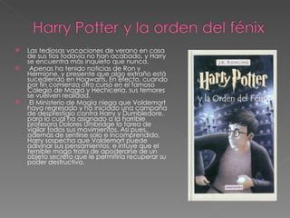    Las tediosas vacaciones de verano en casa
    de sus tíos todavía no han acabado, y Harry
    se encuentra más inquieto que nunca.
    Apenas ha tenido noticias de Ron y
    Hermione, y presiente que algo extraño está
    sucediendo en Hogwarts. En efecto, cuando
    por fin comienza otro curso en el famoso
    Colegio de Magia y Hechicería, sus temores
    se vuelven realidad.
    El Ministerio de Magia niega que Voldemort
    haya regresado y ha iniciado una campaña
    de desprestigio contra Harry y Dumbledore,
    para lo cual ha asignado a la horrible
    profesora Dolores Umbridge la tarea de
    vigilar todos sus movimientos. Así pues,
    además de sentirse solo e incomprendido,
    Harry sospecha que Voldemort puede
    adivinar sus pensamientos, e intuye que el
    temible mago trata de apoderarse de un
    objeto secreto que le permitiría recuperar su
    poder destructivo.
 
