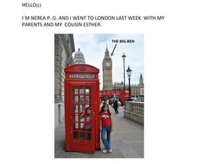 HELLO¡¡¡

I´M NEREA P. G. AND I WENT TO LONDON LAST WEEK WITH MY
PARENTS AND MY COUSIN ESTHER.

                                  THE BIG-BEN
 