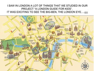 I SAW IN LONDON A LOT OF THINGS THAT WE STUDIED IN OUR
           PROJECT “A LONDON GUIDE FOR KIDS”.
IT WAS EXCITING TO SEE THE BIG-BEN, THE LONDON EYE….¡¡¡¡
 