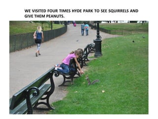 WE VISITED FOUR TIMES HYDE PARK TO SEE SQUIRRELS AND
GIVE THEM PEANUTS.
 
