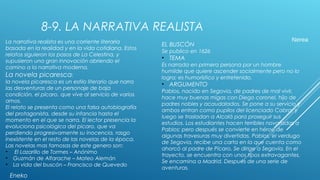 8-9. LA NARRATIVA REALISTA
La narrativa realista es una corriente literaria
basada en la realidad y en la vida cotidiana. Estos
relatos siguieron los pasos de La Celestina, y
supusieron una gran innovación abriendo el
camino a la narrativa moderna.
La novela picaresca:
la novela picaresca es un estilo literario que narra
las desventuras de un personaje de baja
condición, el pícaro, que vive al servicio de varios
amos.
El relato se presenta como una falsa autobiografía
del protagonista, desde su infancia hasta el
momento en el que se narra. El lector presencia la
evoluciona psicológica del picaro, que va
perdiendo progresivamente su inocencia, rasgo
inexistente en el resto de las novelas de la época.
Las novelas mas famosas de este genero son:
• El Lazarillo de Tormes – Anónimo
• Guzmán de Alfarache – Mateo Alemán
• La vida del buscón – Francisco de Quevedo
Eneko
EL BUSCÓN
Se publico en 1626
• TEMA
Es narrada en primera persona por un hombre
humilde que quiere ascender socialmente pero no lo
logra; es humorístico y entretenido.
• ARGUMENTO
Pablos, nacido en Segovia, de padres de mal vivir,
hace muy buenas migas con Diego coronel, hijo de
padres nobles y acaudalados. Se pone a su servicio y
ambos entran como pupilos del licenciado Cabra, y
luego se trasladan a Alcalá para proseguir sus
estudios. Los estudiantes hacen terribles novatadas a
Pablos; pero después se convierte en héroe de
algunas travesuras muy divertidas. Pablos, el verdugo
de Segovia, recibe una carta en la que cuenta como
ahorcó al padre de Pícaro. Se dirige a Segovia. En el
trayecto, se encuentra con unos tipos extravagantes.
Se encamina a Madrid. Después de una serie de
aventuras.
Nerea
 