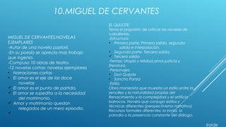 10.MIGUEL DE CERVANTES
MIGUEL DE CERVANTES;NOVELAS
EJEMPLARES
-Autor de una novela pastoril.
-En su poesía se aprecia mas trabajo
que ingenio.
-Compuso 10 obras de teatro.
-12 novelas cortas: novelas ejemplares
• Narraciones cortas
• El amor es el eje de las doce
novelas
ü El amor es el punto de partida.
ü El amor se supedita a la necesidad
del matrimonio.
ü Amor y matrimonio quedan
relegados de un mero episodio.
ü
EL QUIJOTE:
Tenia el propósito de criticar las novelas de
caballerías.
-Estructura:
• Primera parte: Primera salida, segunda
salida e interpolación.
• Segunda parte: Tercera salida.
ü Tercera salida
-Temas: Utopía y relidad,amor,justicia y
literatura.
-Personajes:
• Don Quijote
• Sancho Panza
-Estilo:
Obra manierista que muestra un estilo entre la
sencillez y la naturalidad propias del
Renacimiento y la complejidad y el artificio
barrocos. Novela que conjuga estilos y
técnicas diferentes (perspectivismo narrativo)
Recursos formales diferentes; la ironía, la
parodia o la presencia constante del diálogo.
Iraide
 