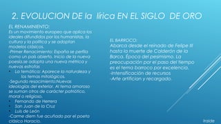 2. EVOLUCION DE la lírica EN EL SIGLO DE ORO
EL BARROCO:
Abarca desde el reinado de Felipe III
hasta la muerte de Calderón de la
Barca. Época del pesimismo. La
preocupación por el paso del tiempo
es el tema barroco por excelencia.
-Intensificación de recursos
-Arte artifician y recargado.
EL RENAMINIENTO:
Es un movimiento europeo que aplica los
ideales difundidos por los humanistas, la
cultura y la política y se adoptan
modelos clásicos.
-Primer Renacimiento: España se perfila
como un país abierto. Inicio de la nueva
poesía.se adopta una nueva métrica y
nuevas estrofas
• La temática: Aparece la naturaleza y
los temas mitológicos.
-Segundo resacimiento:Nuevas
ideologías del exterior. Al tema amoroso
se suman otros de carácter patriótico,
moral o religioso.
• Fernando de Herrera
• San Juan de la Cruz
• Luis de León
-Carme diem fue acuñado por el poeta
clásico Horacio. Iraide
 