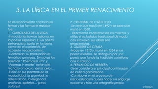 3. LA LÍRICA EN EL PRIMER RENACIMIENTO
En el renacimiento cambian los
temas y las formas el impulsor
fue:
1. GARCILASO DE LA VEGA
-Introdujo las formas italianas en
la poesía española. Es un poeta
petrarquista, tanto en la forma
como en el contenido, de
acosado neoplatonismo.
-Contenido: su producción es
temática amorosa. Son suyos los
poemas “ Poemas in vita” y
“Poemas in morte” tratan del
rechazo amoroso, de los celos…
-Estilo: en sus poemas usa la
musicalidad, la suavidad, la
adjetivación, la elegancia,
anáforas, epítetos… (otros
autores)
2. CRISTOBAL DE CASTILLEJO
-Se cree que nació en 1492 y se sabe que
murió en 1550.
- Representa la defensa de los muertos, y
utiliza el octosílabo tradicional de modo
casi exclusivo, sus obras son
renacentistas.
3. GUTIERRE DE CENITA
-Nació en 1510 y murió en 1554 es un
poeta sevillano. Se distinguió por una
poesía que funde la tradición castellana
con la italiana.
4. FERNANDO DE HERRERA
-Se le considera el principal continuador
de la lírica garcilasiana.
-Contribuye en el proceso de
nacionalización quería hacer un lenguaje
exclusivo y hizo una ortografía propia.
Nerea
 