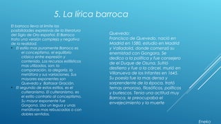 5. La lírica barroca
El barroco lleva al limite las
posibilidades expresivas de la literatura
del Siglo de Oro español. El Barroco
trata una versión compleja y negativa
de la realidad.
• El estilo mas puramente Barroco es
el conceptismo, el equilibrio
clásico entre expresión y
contenido. Los recursos estilísticos
mas utilizados, son: la
comparación, la alegoría, la
metáfora y sus variaciones. Sus
mayores exponentes son
Quevedo y Baltasar Gracián.
• El segundo de estos estilos, es el
culteranismo. El culteranismo, es
el estilo contrario al conceptismo.
Su mayor exponente fue
Gorgona. Usa un legua y unas
metáforas mas rebuscadas o con
dobles sentidos.
Quevedo:
Francisco de Quevedo, nació en
Madrid en 1580, estudio en Madrid
y Valladolid, donde comenzó su
enemistad con Gongora. Se
dedico a la política y fue consejero
de el Duque de Osuna. Sufrió
destierro y fue a la cárcel, murió en
Villanueva de los Infantes en 1645.
Su poesía fue la mas densa y
sorprendente de la época, trató
temas amoroso, filosóficos, políticos
y burlescos. Tenia una actitud muy
Barroca, le preocupaba el
envejecimiento y la muerte
Eneko
 