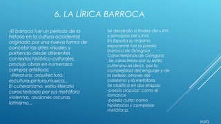 6. LA LÍRICA BARROCA
-El barroco fue un periodo de la
historia en la cultura occidental
originado por una nueva forma de
concebir las artes visuales y
partiendo desde diferentes
contextos histórico-culturales,
produjo obras en numerosos
campos artísticos:
-literatura, arquitectura,
escultura,pintura,musica...
El culteranismo, estilo literario
caracterizado por sus metáfora
violentas, alusiones oscuras,
latinismo...
Se desarrollo a finales del s.XVI
y principios del s.XVII.
En España su máximo
exponente fue la poesía
barroca de Góngora
Características de Góngora:
-Se caracteriza por su estilo
culterano es decir, por la
complejidad del lenguaje y de
la belleza atraves del
colorismo y la metáfora.
Se clasifica en dos etapas:
-poesía popular: como el
romance
-poesía culta: como
hipérbatos y complejas
metáforas.
Iraitz
 