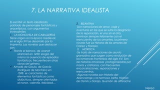 7. LA NARRATIVA IDEALISTA
Es escribir un texto idealizado,
poblado de personajes fantásticos y
arquetípicos, con argumentos
inverosímiles
1. LA NONOVELA DE CABALLERÍAS
Tiene origen en la época medieval,
en el siglo XVI se desarrollo por la
imprenta. Las novelas que destacan
son:
ü Tirante el blanco, de Joanot
Martorell en 1490; elogia del
mismo la ausencia de episodios
fantásticos, frecuentes en otras
obras del género.
ü Amadís de Gaula, de García
Rodríguez de Montalvo en
1508. se caracteriza de
elementos fantásticos como
didácticos, siempre orientados
al honor, valentía, felicidad…
2. BIZANTINA
Son narraciones de amor, viaje y
aventuras en las que se sufre la desgracia
de la separación, el uno sin el otro,
terminan siempre felizmente con el
reencuentro de los amantes, la primera
novela fue La Historia de los amores de
Clareo y Floresia.
3. MORISCA
-Se trata de narraciones de asunto
granadino que surgen como evolución de
los romances fronterizos del siglo XV. Son
de historias amorosas protagonizadas por
moros y cristianos, con frecuentes
encarcelaciones, separaciones y
reencuentros.
-Algunas novelas son Historia del
Abencerraje y la hermosa Jarifa, Historia
de Ozmín y Daraja, Guzmán de alfarache
Nerea
 