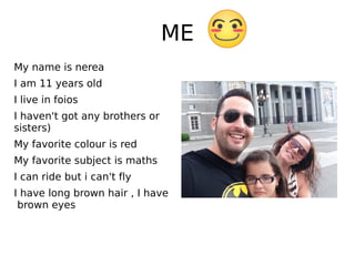 ME
My name is nerea
I am 11 years old
I live in foios
I haven't got any brothers or
sisters)
My favorite colour is red
My favorite subject is maths
I can ride but i can't fly
I have long brown hair , I have
brown eyes
 