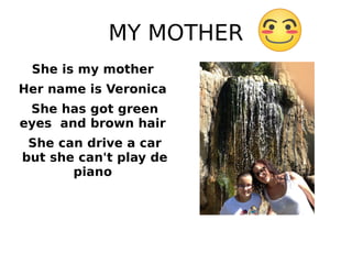 MY MOTHER
She is my mother
Her name is Veronica
She has got green
eyes and brown hair
She can drive a car
but she can't play de
piano
 