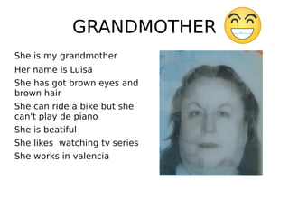 GRANDMOTHER
She is my grandmother
Her name is Luisa
She has got brown eyes and
brown hair
She can ride a bike but she
can't play de piano
She is beatiful
She likes watching tv series
She works in valencia
 