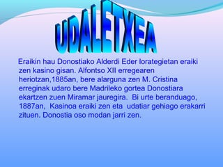 Eraikin hau Donostiako Alderdi Eder lorategietan eraiki
zen kasino gisan. Alfontso XII erregearen
heriotzan,1885an, bere alarguna zen M. Cristina
erreginak udaro bere Madrileko gortea Donostiara
ekartzen zuen Miramar jauregira. Bi urte beranduago,
1887an, Kasinoa eraiki zen eta udatiar gehiago erakarri
zituen. Donostia oso modan jarri zen.
 