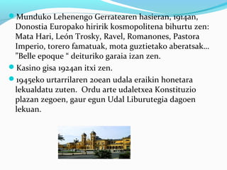 Munduko Lehenengo Gerratearen hasieran, 1914an,
Donostia Europako hiririk kosmopolitena bihurtu zen:
Mata Hari, León Trosky, Ravel, Romanones, Pastora
Imperio, torero famatuak, mota guztietako aberatsak…
”Belle epoque “ deituriko garaia izan zen.
Kasino gisa 1924an itxi zen.
1945eko urtarrilaren 20ean udala eraikin honetara
lekualdatu zuten. Ordu arte udaletxea Konstituzio
plazan zegoen, gaur egun Udal Liburutegia dagoen
lekuan.
 
