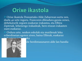  Orixe ikastola Donostiako Alde Zaharrean sortu zen,
duela 40 urte inguru. Francoren diktadura garaia zenez,
debekaturik zegoen euskaraz irakastea, eta Elbira
Zipitriak, lehenengo irakasleak, bere etxean irakasten
zuen euskaraz.
 Ordura arte, nesken eskolak eta mutilenak leku
ezberdinetan egoten ziren; baina Elbirak, euskaraz
irakasteaz gain, neska
eta mutilen eskubide berdintasunaren alde lan handia
egin zuen.
•
•
 