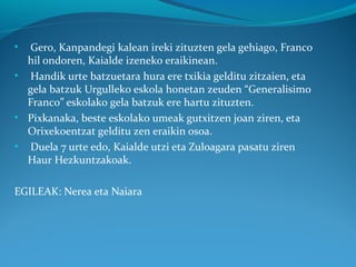 • Gero, Kanpandegi kalean ireki zituzten gela gehiago, Franco
hil ondoren, Kaialde izeneko eraikinean.
• Handik urte batzuetara hura ere txikia gelditu zitzaien, eta
gela batzuk Urgulleko eskola honetan zeuden “Generalisimo
Franco” eskolako gela batzuk ere hartu zituzten.
• Pixkanaka, beste eskolako umeak gutxitzen joan ziren, eta
Orixekoentzat gelditu zen eraikin osoa.
• Duela 7 urte edo, Kaialde utzi eta Zuloagara pasatu ziren
Haur Hezkuntzakoak.
EGILEAK: Nerea eta Naiara
 