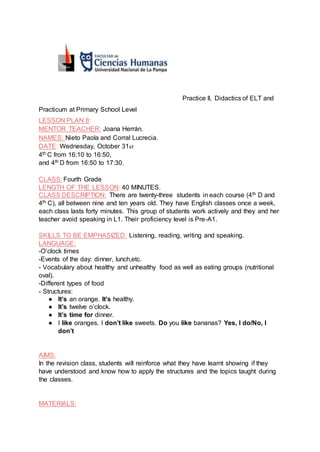 Practice II, Didactics of ELT and
Practicum at Primary School Level
LESSON PLAN 8:
MENTOR TEACHER: Joana Herrán.
NAMES: Nieto Paola and Corral Lucrecia.
DATE: Wednesday, October 31st.
4th C from 16:10 to 16:50,
and 4th D from 16:50 to 17:30.
CLASS: Fourth Grade
LENGTH OF THE LESSON: 40 MINUTES.
CLASS DESCRIPTION: There are twenty-three students in each course (4th D and
4th C), all between nine and ten years old. They have English classes once a week,
each class lasts forty minutes. This group of students work actively and they and her
teacher avoid speaking in L1. Their proficiency level is Pre-A1.
SKILLS TO BE EMPHASIZED: Listening, reading, writing and speaking.
LANGUAGE:
-O’clock times
-Events of the day: dinner, lunch,etc.
- Vocabulary about healthy and unhealthy food as well as eating groups (nutritional
oval).
-Different types of food
- Structures:
● It’s an orange. It’s healthy.
● It’s twelve o’clock.
● It’s time for dinner.
● I like oranges. I don’t like sweets. Do you like bananas? Yes, I do/No, I
don’t
AIMS:
In the revision class, students will reinforce what they have learnt showing if they
have understood and know how to apply the structures and the topics taught during
the classes.
MATERIALS:
 