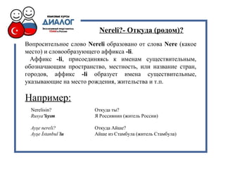 Nereli?- Откуда (родом)?
Вопросительное слово Nereli образовано от слова Nere (какое
место) и словообразующего аффикса -li.
Аффикс -li, присоединяясь к именам существительным,
обозначающим пространство, местность, или название стран,
городов, аффикс -li образует имена существительные,
указывающие на место рождения, жительства и т.п.
Nerelisin? Откуда ты?
Rusya’lıyım Я Россиянин (житель России)
Ayşe nereli? Откуда Айше?
Ayşe İstanbul’lu Айше из Стамбула (житель Стамбула)
Например:
 