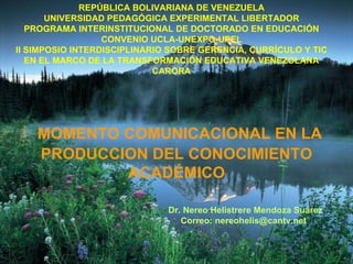 MOMENTO COMUNICACIONAL EN LA PRODUCCION DEL CONOCIMIENTO ACADÉMICO REPÚBLICA BOLIVARIANA DE VENEZUELA UNIVERSIDAD PEDAGÓGICA EXPERIMENTAL LIBERTADOR PROGRAMA INTERINSTITUCIONAL DE DOCTORADO EN EDUCACIÓN CONVENIO UCLA-UNEXPO-UPEL II SIMPOSIO INTERDISCIPLINARIO SOBRE GERENCIA, CURRÍCULO Y TIC EN EL MARCO DE LA TRANSFORMACIÓN EDUCATIVA VENEZOLANA CARORA Dr. Nereo Helistrere Mendoza Suárez Correo: nereohelis@cantv.net 