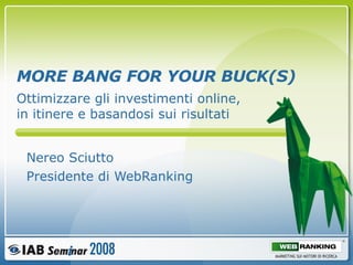 MORE BANG FOR YOUR BUCK(S) Nereo Sciutto Presidente di WebRanking Ottimizzare gli investimenti online, in itinere e basandosi sui risultati 