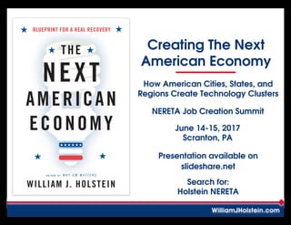 A U T H O R O F W H Y G M M A T T E R S
BLUEPRINT FOR A REAL RECOVERY
WILLIAM J. HOLSTEIN
THE
NEXT
AMERICAN
ECONOMY
Creating The Next
American Economy
WilliamJHolstein.com
How American Cities, States, and
Regions Create Technology Clusters
NERETA Job Creation Summit
June 14-15, 2017
Scranton, PA
Presentation available on
slideshare.net
Search for:
Holstein NERETA
 