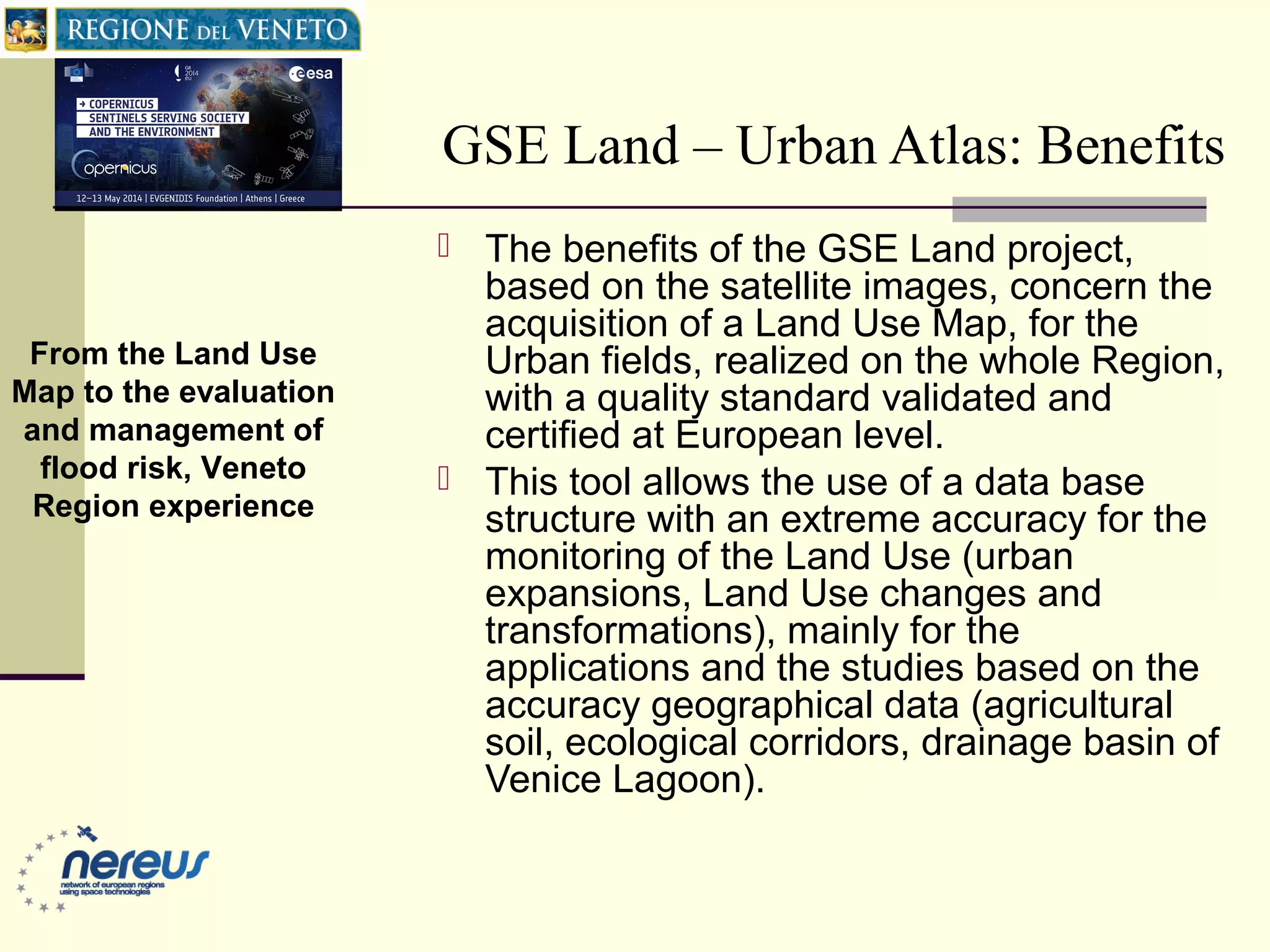 GSE Land – Urban Atlas: Benefits
 The benefits of the GSE Land project,
based on the satellite images, concern the
acquisition of a Land Use Map, for the
Urban fields, realized on the whole Region,
with a quality standard validated and
certified at European level.
 This tool allows the use of a data base
structure with an extreme accuracy for the
monitoring of the Land Use (urban
expansions, Land Use changes and
transformations), mainly for the
applications and the studies based on the
accuracy geographical data (agricultural
soil, ecological corridors, drainage basin of
Venice Lagoon).
From the Land Use
Map to the evaluation
and management of
flood risk, Veneto
Region experience
 