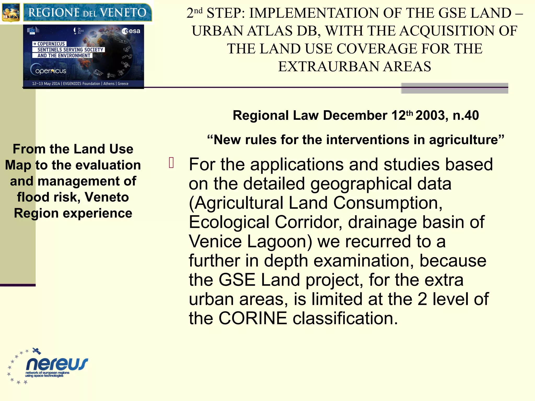 2nd
STEP: IMPLEMENTATION OF THE GSE LAND –
URBAN ATLAS DB, WITH THE ACQUISITION OF
THE LAND USE COVERAGE FOR THE
EXTRAURBAN AREAS
 For the applications and studies based
on the detailed geographical data
(Agricultural Land Consumption,
Ecological Corridor, drainage basin of
Venice Lagoon) we recurred to a
further in depth examination, because
the GSE Land project, for the extra
urban areas, is limited at the 2 level of
the CORINE classification.
Regional Law December 12th
2003, n.40
“New rules for the interventions in agriculture”
From the Land Use
Map to the evaluation
and management of
flood risk, Veneto
Region experience
 