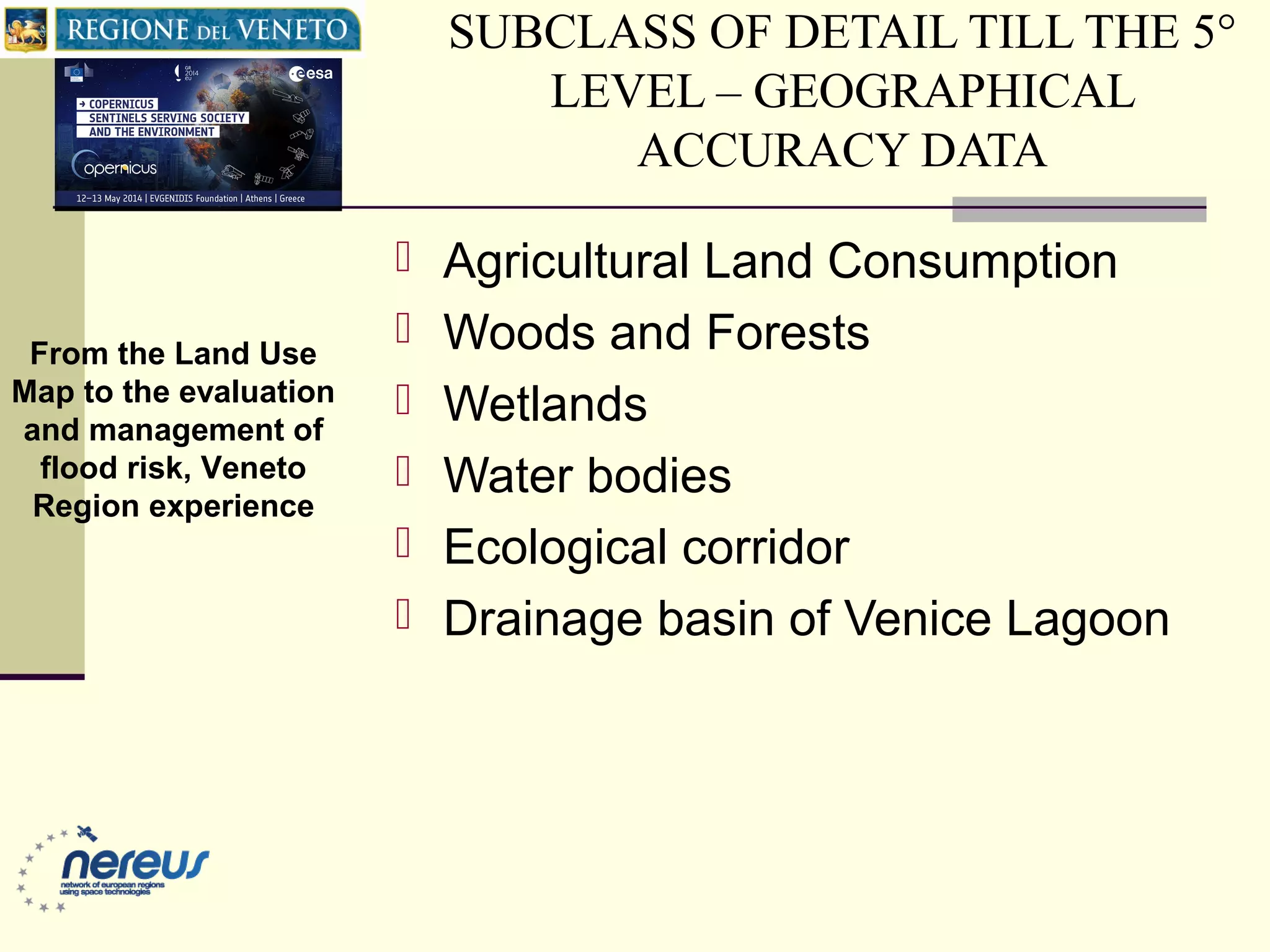 SUBCLASS OF DETAIL TILL THE 5°
LEVEL – GEOGRAPHICAL
ACCURACY DATA
 Agricultural Land Consumption
 Woods and Forests
 Wetlands
 Water bodies
 Ecological corridor
 Drainage basin of Venice Lagoon
From the Land Use
Map to the evaluation
and management of
flood risk, Veneto
Region experience
 