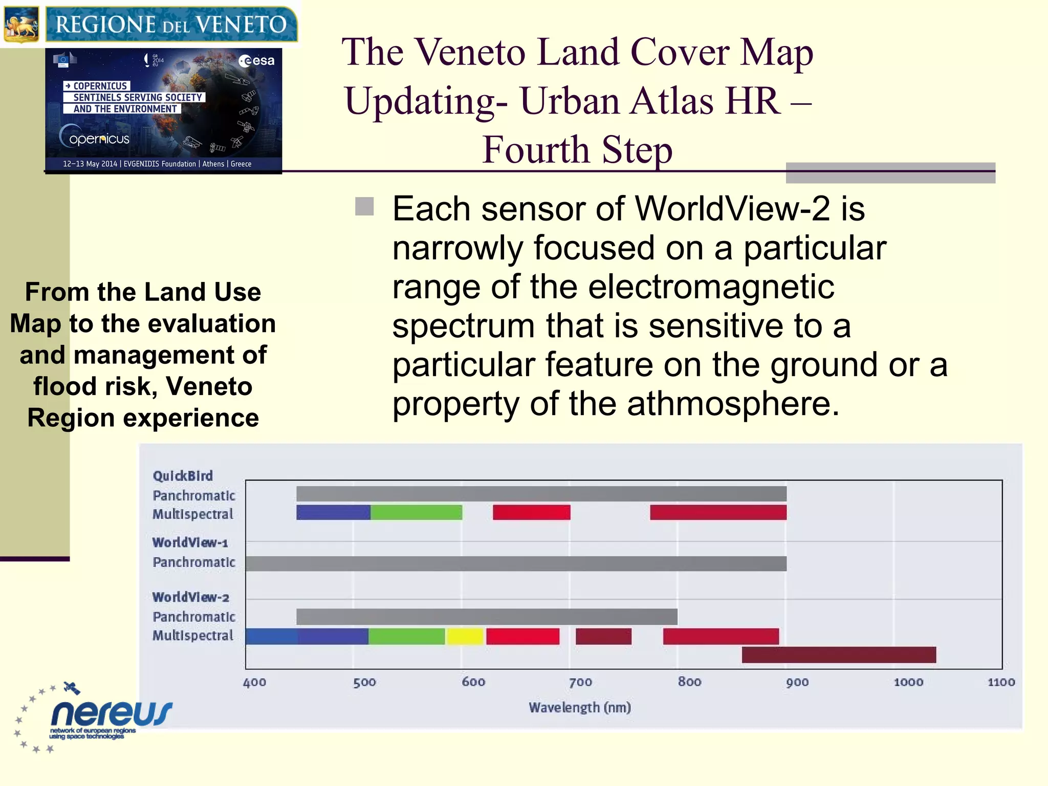 The Veneto Land Cover Map
Updating- Urban Atlas HR –
Fourth Step
From the Land Use
Map to the evaluation
and management of
flood risk, Veneto
Region experience
 Each sensor of WorldView-2 is
narrowly focused on a particular
range of the electromagnetic
spectrum that is sensitive to a
particular feature on the ground or a
property of the athmosphere.
 