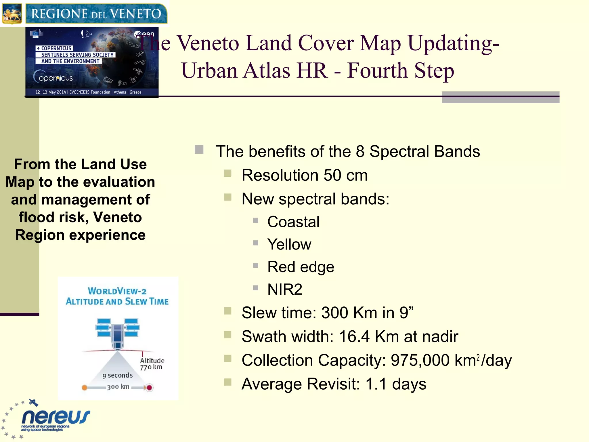 The Veneto Land Cover Map Updating-
Urban Atlas HR - Fourth Step
 The benefits of the 8 Spectral Bands
 Resolution 50 cm
 New spectral bands:
 Coastal
 Yellow
 Red edge
 NIR2
 Slew time: 300 Km in 9”
 Swath width: 16.4 Km at nadir
 Collection Capacity: 975,000 km2
/day
 Average Revisit: 1.1 days
From the Land Use
Map to the evaluation
and management of
flood risk, Veneto
Region experience
 