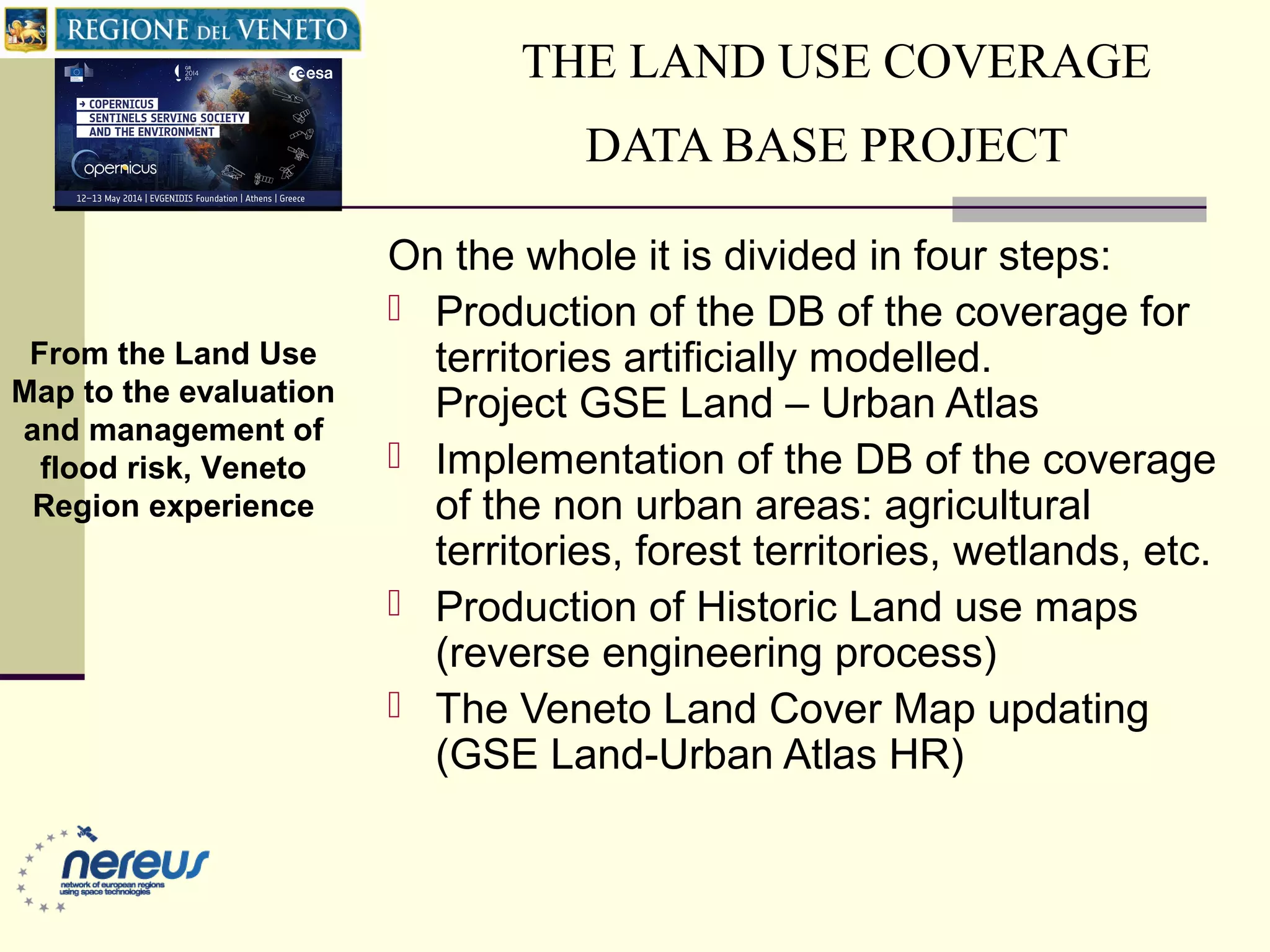 THE LAND USE COVERAGE
DATA BASE PROJECT
On the whole it is divided in four steps:
 Production of the DB of the coverage for
territories artificially modelled.
Project GSE Land – Urban Atlas
 Implementation of the DB of the coverage
of the non urban areas: agricultural
territories, forest territories, wetlands, etc.
 Production of Historic Land use maps
(reverse engineering process)
 The Veneto Land Cover Map updating
(GSE Land-Urban Atlas HR)
From the Land Use
Map to the evaluation
and management of
flood risk, Veneto
Region experience
 