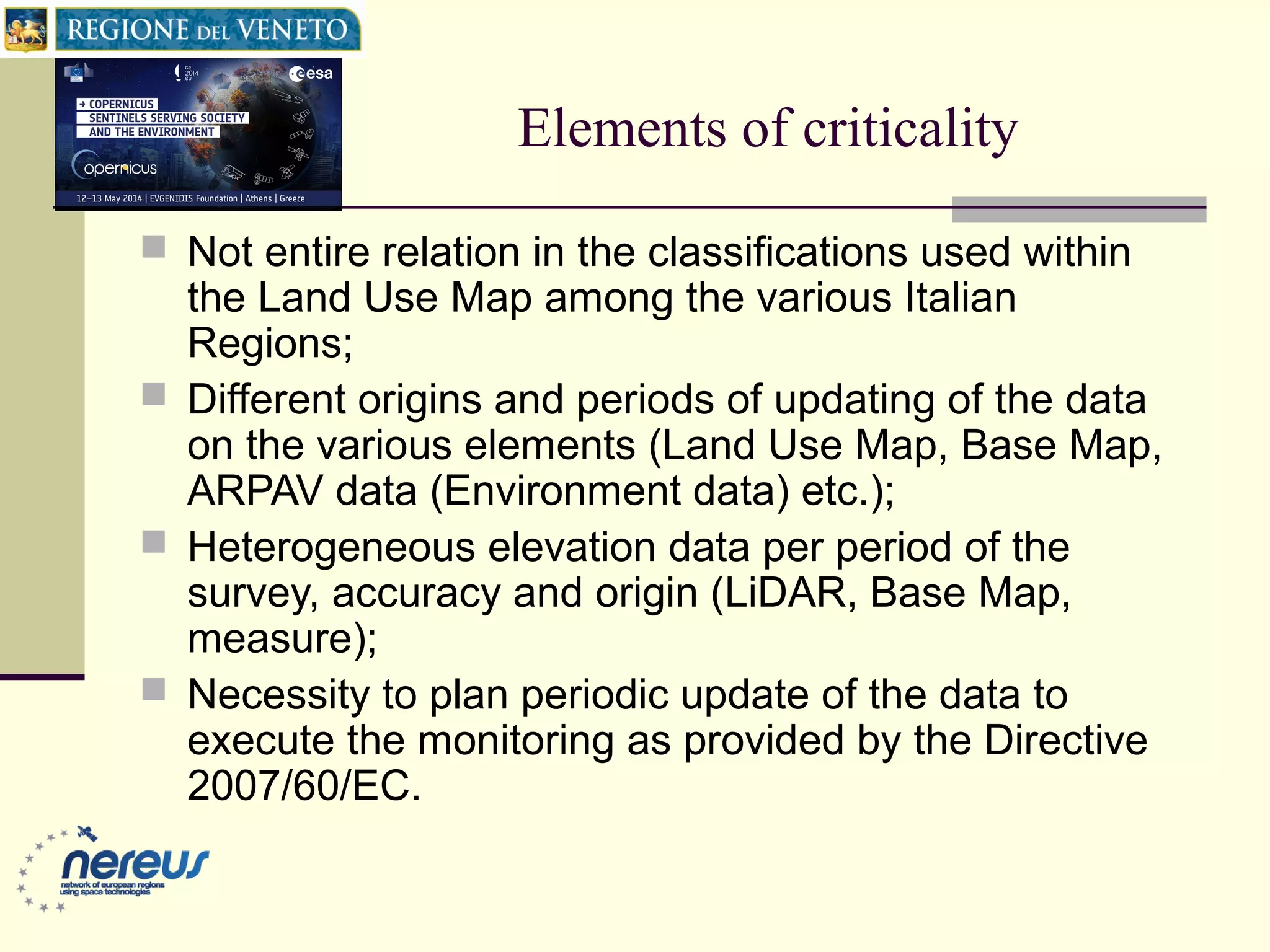 Elements of criticality
 Not entire relation in the classifications used within
the Land Use Map among the various Italian
Regions;
 Different origins and periods of updating of the data
on the various elements (Land Use Map, Base Map,
ARPAV data (Environment data) etc.);
 Heterogeneous elevation data per period of the
survey, accuracy and origin (LiDAR, Base Map,
measure);
 Necessity to plan periodic update of the data to
execute the monitoring as provided by the Directive
2007/60/EC.
 