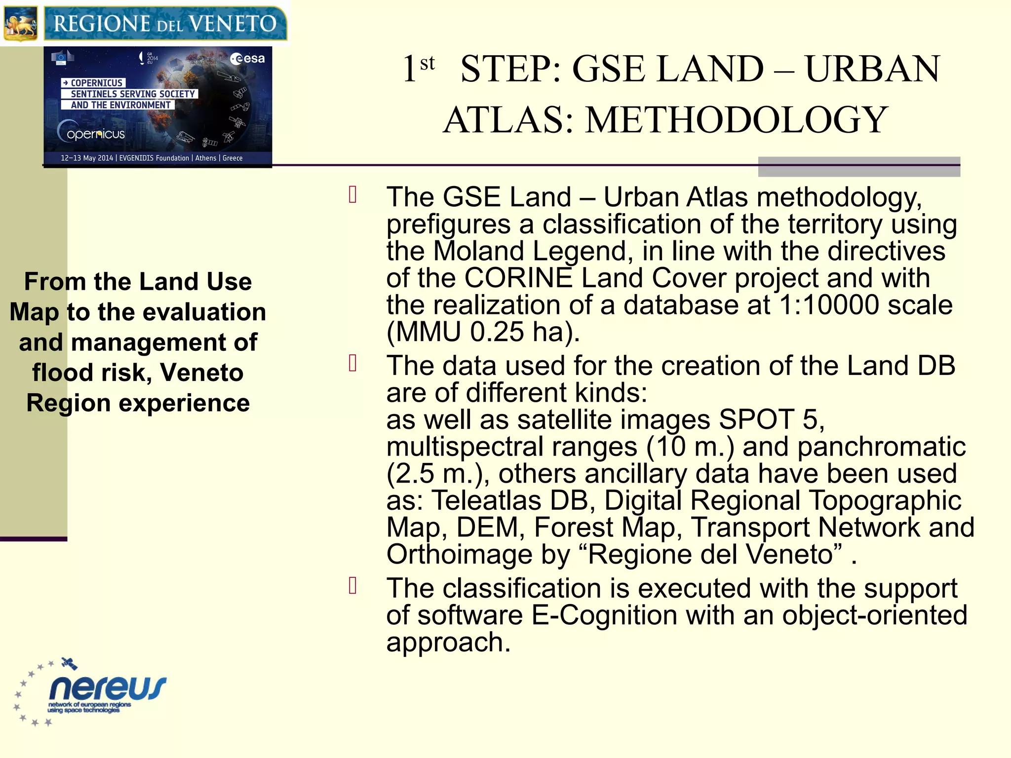 1st
STEP: GSE LAND – URBAN
ATLAS: METHODOLOGY
 The GSE Land – Urban Atlas methodology,
prefigures a classification of the territory using
the Moland Legend, in line with the directives
of the CORINE Land Cover project and with
the realization of a database at 1:10000 scale
(MMU 0.25 ha).
 The data used for the creation of the Land DB
are of different kinds:
as well as satellite images SPOT 5,
multispectral ranges (10 m.) and panchromatic
(2.5 m.), others ancillary data have been used
as: Teleatlas DB, Digital Regional Topographic
Map, DEM, Forest Map, Transport Network and
Orthoimage by “Regione del Veneto” .
 The classification is executed with the support
of software E-Cognition with an object-oriented
approach.
From the Land Use
Map to the evaluation
and management of
flood risk, Veneto
Region experience
 